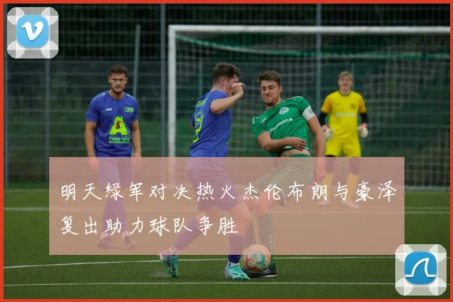 明天绿军对决热火杰伦布朗与豪泽复出助力球队争胜