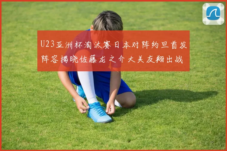 U23亚洲杯淘汰赛日本对阵约旦首发阵容揭晓佐藤龙之介大关友翔出战