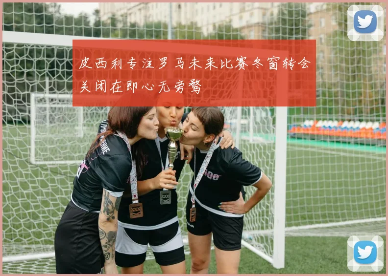 皮西利专注罗马未来比赛冬窗转会关闭在即心无旁骛
