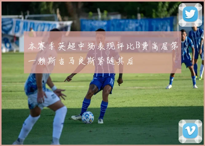 本赛季英超中场表现评比B费高居第一赖斯吉马良斯紧随其后