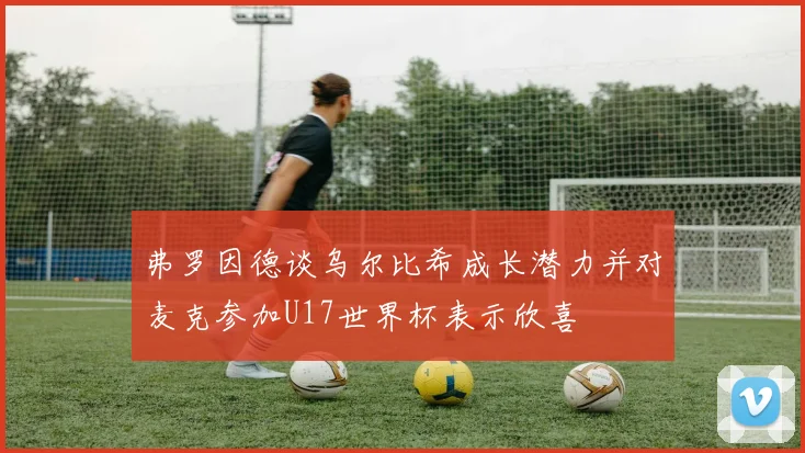 弗罗因德谈乌尔比希成长潜力并对麦克参加U17世界杯表示欣喜