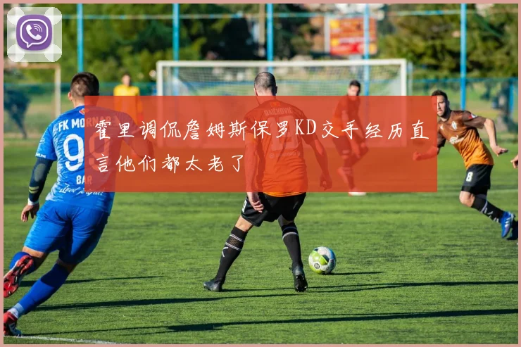 霍里调侃詹姆斯保罗KD交手经历直言他们都太老了