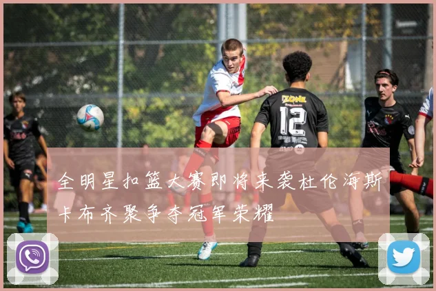 全明星扣篮大赛即将来袭杜伦海斯卡布齐聚争夺冠军荣耀