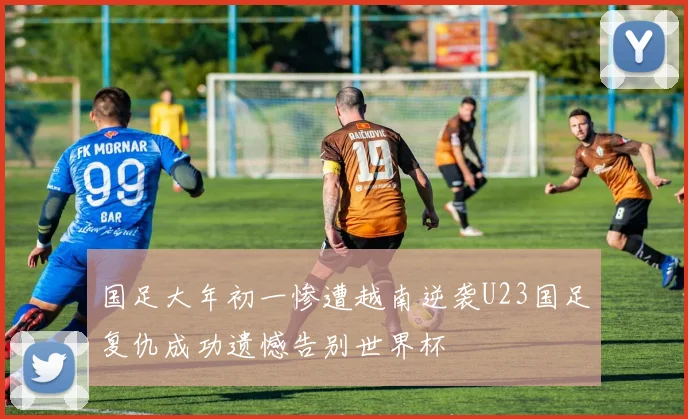 国足大年初一惨遭越南逆袭U23国足复仇成功遗憾告别世界杯