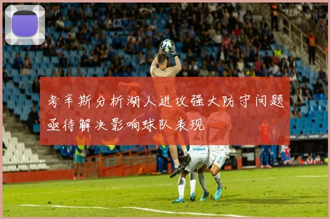 考辛斯分析湖人进攻强大防守问题亟待解决影响球队表现