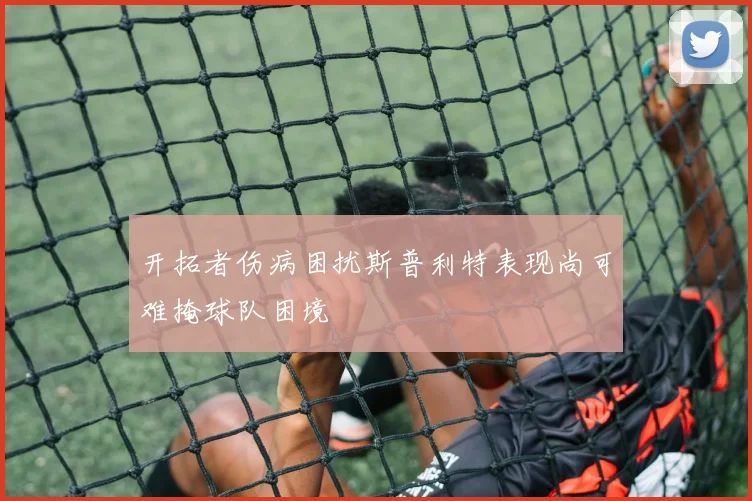 开拓者伤病困扰斯普利特表现尚可难掩球队困境
