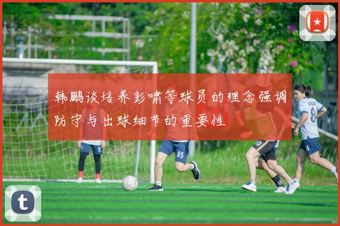 韩鹏谈培养彭啸等球员的理念强调防守与出球细节的重要性