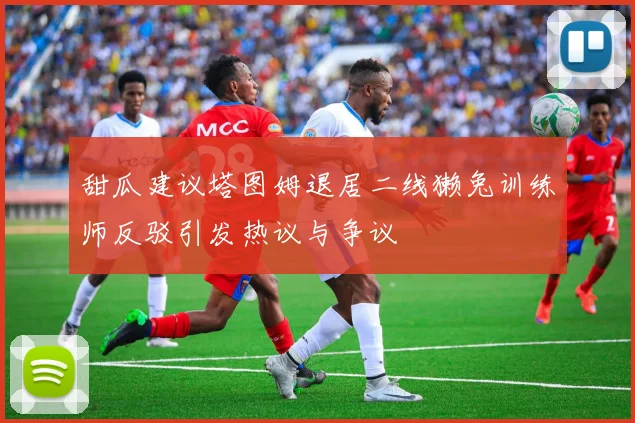 甜瓜建议塔图姆退居二线獭兔训练师反驳引发热议与争议