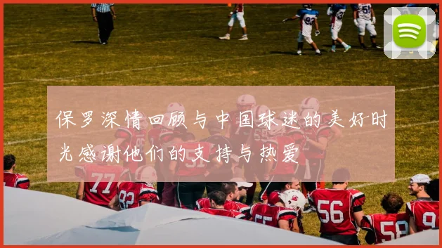 保罗深情回顾与中国球迷的美好时光感谢他们的支持与热爱