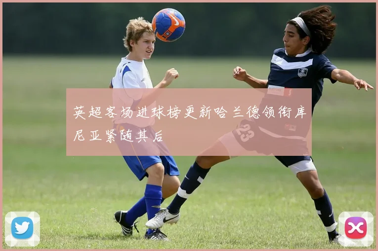 英超客场进球榜更新哈兰德领衔库尼亚紧随其后