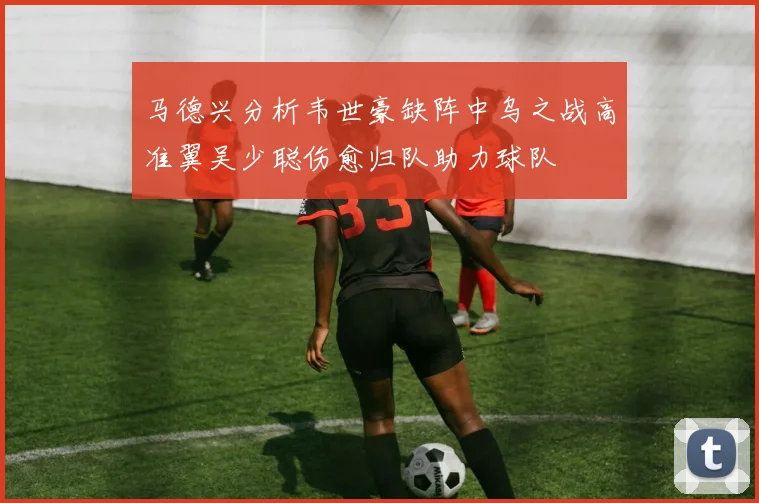 马德兴分析韦世豪缺阵中乌之战高准翼吴少聪伤愈归队助力球队